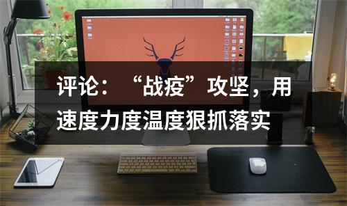 评论：“战疫”攻坚，用速度力度温度狠抓落实