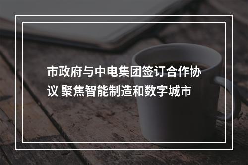 市政府与中电集团签订合作协议 聚焦智能制造和数字城市