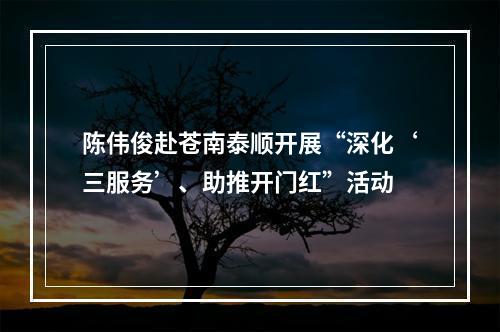 陈伟俊赴苍南泰顺开展“深化‘三服务’、助推开门红”活动