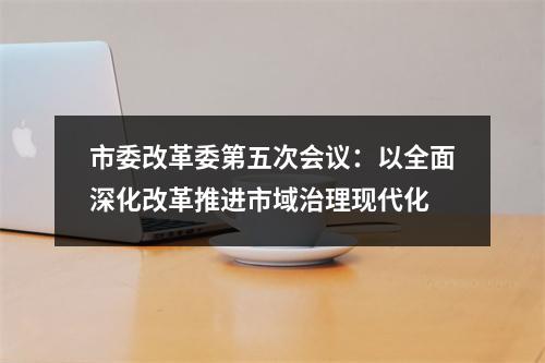 市委改革委第五次会议：以全面深化改革推进市域治理现代化