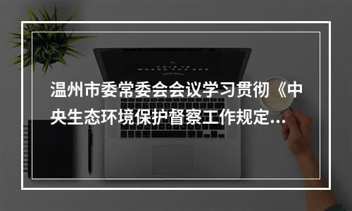 温州市委常委会会议学习贯彻《中央生态环境保护督察工作规定》