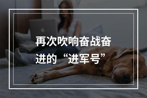 再次吹响奋战奋进的“进军号”