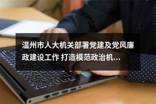 温州市人大机关部署党建及党风廉政建设工作 打造模范政治机关