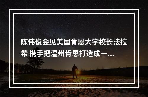 陈伟俊会见美国肯恩大学校长法拉希 携手把温州肯恩打造成一流国际性大学
