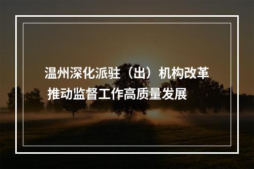 温州深化派驻（出）机构改革 推动监督工作高质量发展