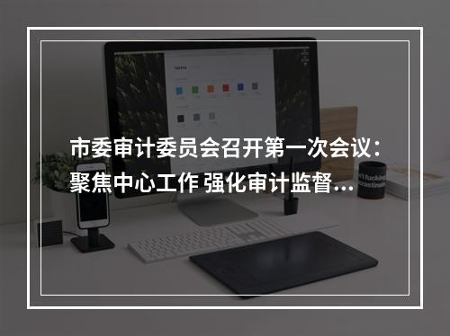 市委审计委员会召开第一次会议：聚焦中心工作 强化审计监督 为续写好新时代温州创新史保驾护航