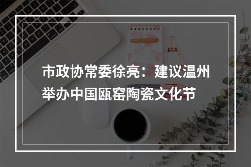 市政协常委徐亮：建议温州举办中国瓯窑陶瓷文化节