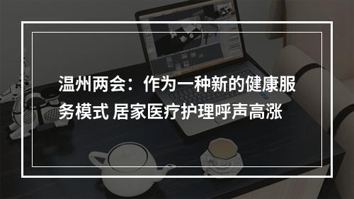 温州两会：作为一种新的健康服务模式 居家医疗护理呼声高涨