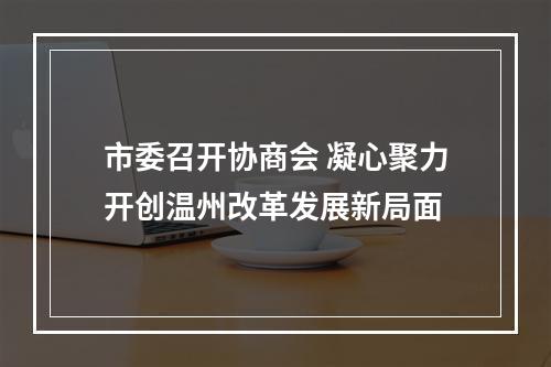市委召开协商会 凝心聚力开创温州改革发展新局面