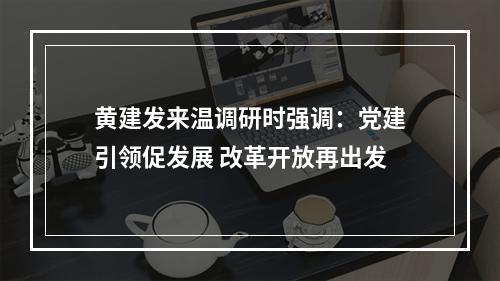 黄建发来温调研时强调：党建引领促发展 改革开放再出发