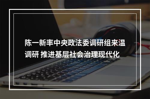 陈一新率中央政法委调研组来温调研 推进基层社会治理现代化