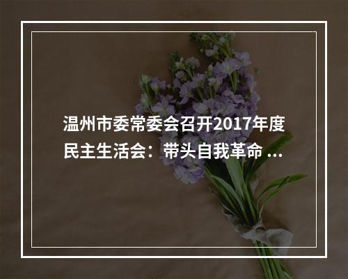 温州市委常委会召开2017年度民主生活会：带头自我革命 强化使命担当