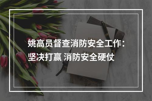 姚高员督查消防安全工作：坚决打赢 消防安全硬仗