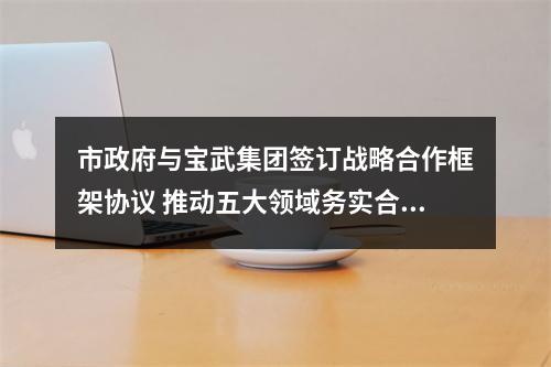 市政府与宝武集团签订战略合作框架协议 推动五大领域务实合作