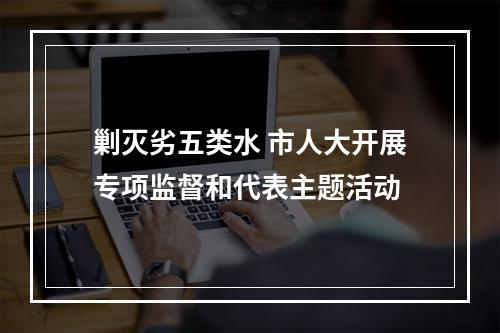 剿灭劣五类水 市人大开展专项监督和代表主题活动
