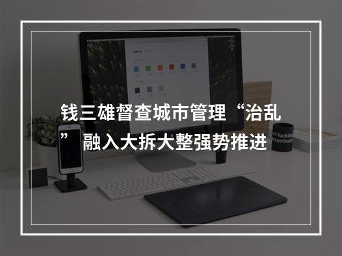 钱三雄督查城市管理“治乱” 融入大拆大整强势推进