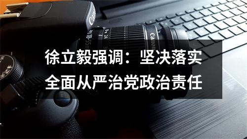 徐立毅强调：坚决落实全面从严治党政治责任