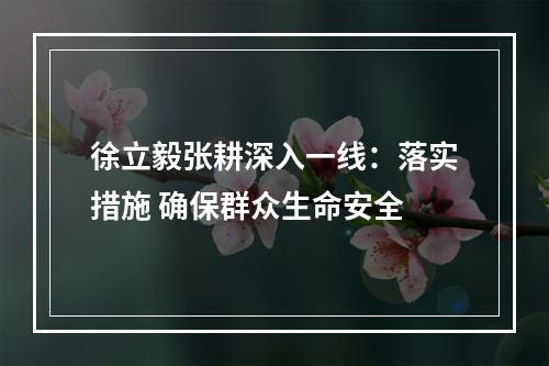 徐立毅张耕深入一线：落实措施 确保群众生命安全