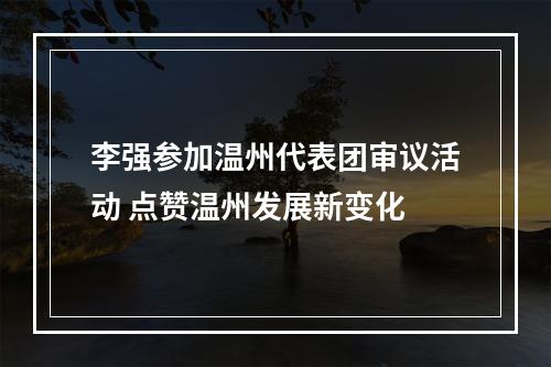 李强参加温州代表团审议活动 点赞温州发展新变化