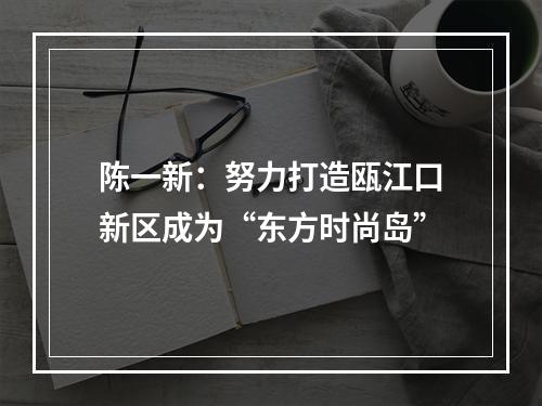 陈一新：努力打造瓯江口新区成为“东方时尚岛”