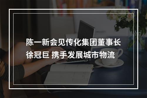 陈一新会见传化集团董事长徐冠巨 携手发展城市物流