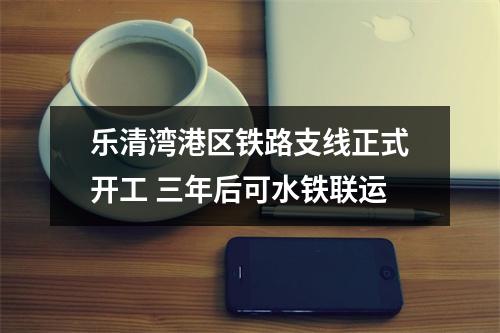 乐清湾港区铁路支线正式开工 三年后可水铁联运