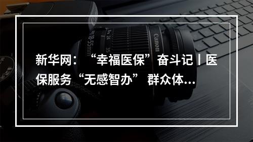 新华网：“幸福医保”奋斗记丨医保服务“无感智办” 群众体验“有感升级”