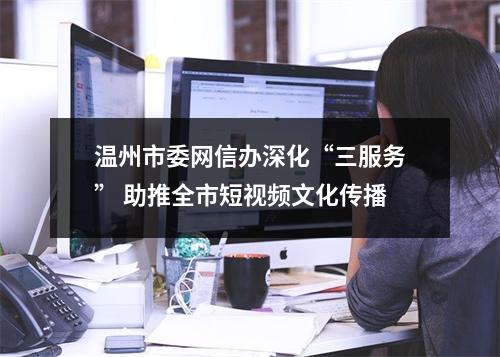 温州市委网信办深化“三服务” 助推全市短视频文化传播