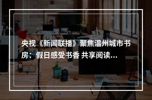 央视《新闻联播》聚焦温州城市书房：假日感受书香 共享阅读之美