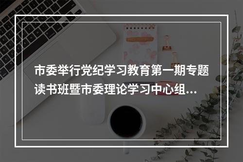 市委举行党纪学习教育第一期专题读书班暨市委理论学习中心组专题学习会