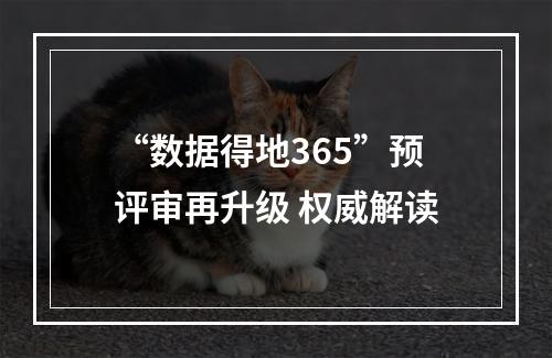 “数据得地365”预评审再升级 权威解读