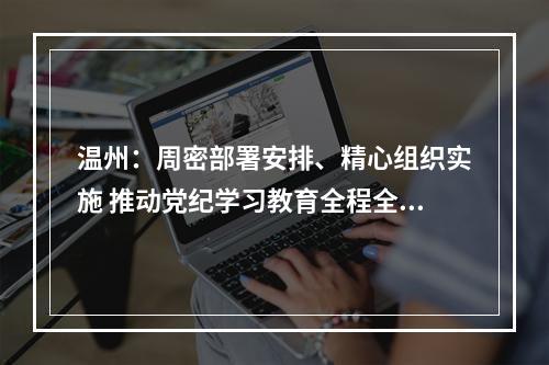 温州：周密部署安排、精心组织实施 推动党纪学习教育全程全面高质量开展