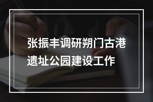张振丰调研朔门古港遗址公园建设工作