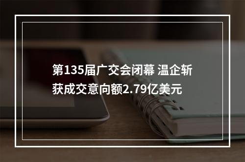 第135届广交会闭幕 温企斩获成交意向额2.79亿美元