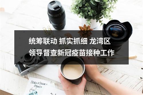 统筹联动 抓实抓细 龙湾区领导督查新冠疫苗接种工作