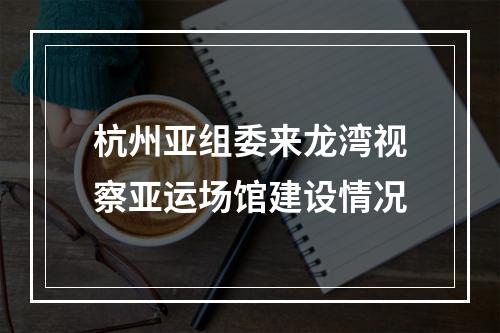 杭州亚组委来龙湾视察亚运场馆建设情况