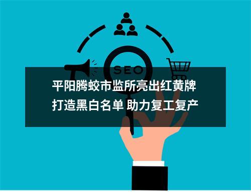 平阳腾蛟市监所亮出红黄牌 打造黑白名单 助力复工复产