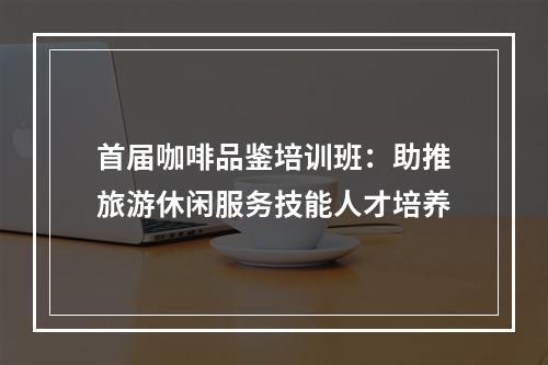 首届咖啡品鉴培训班：助推旅游休闲服务技能人才培养