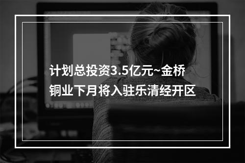 计划总投资3.5亿元~金桥铜业下月将入驻乐清经开区
