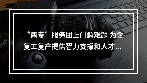 “两专”服务团上门解难题 为企复工复产提供智力支撑和人才保障