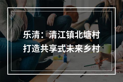 乐清：清江镇北塘村打造共享式未来乡村