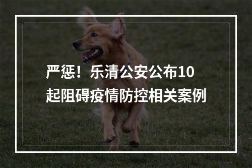 严惩！乐清公安公布10起阻碍疫情防控相关案例