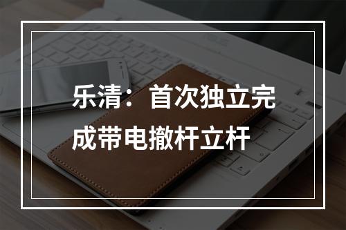 乐清：首次独立完成带电撤杆立杆