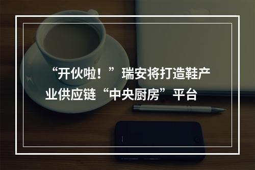 “开伙啦！”瑞安将打造鞋产业供应链“中央厨房”平台