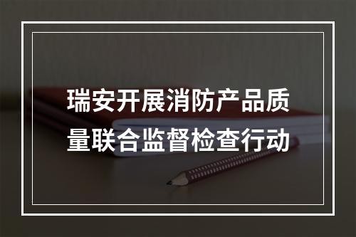 瑞安开展消防产品质量联合监督检查行动