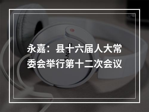 永嘉：县十六届人大常委会举行第十二次会议