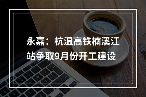 永嘉：杭温高铁楠溪江站争取9月份开工建设