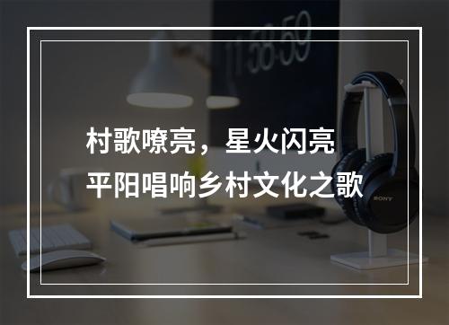 村歌嘹亮，星火闪亮  平阳唱响乡村文化之歌