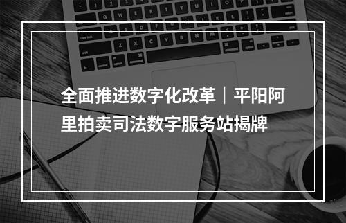全面推进数字化改革｜平阳阿里拍卖司法数字服务站揭牌