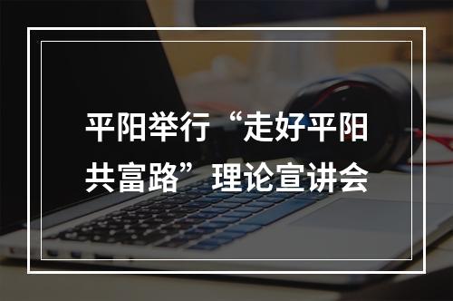 平阳举行“走好平阳共富路”理论宣讲会